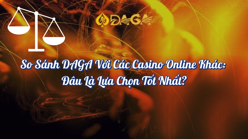 So sánh DAGA với các Casino Online khác đâu là lựa chọn tốt nhất